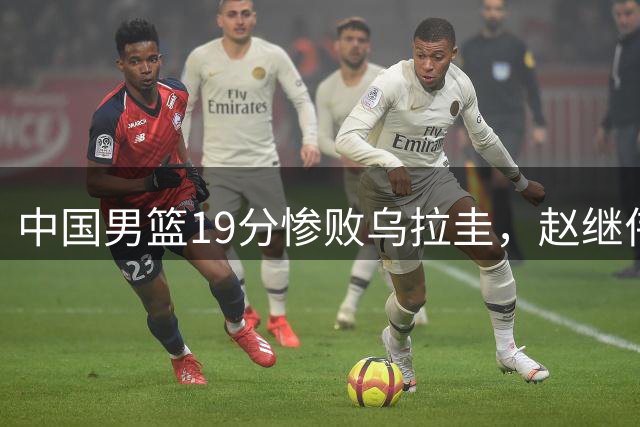 中国男篮19分惨败乌拉圭，赵继伟复出状态低迷