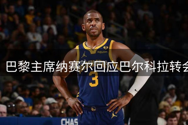 巴黎主席纳赛尔回应巴尔科拉转会传闻：现阶段留队观望