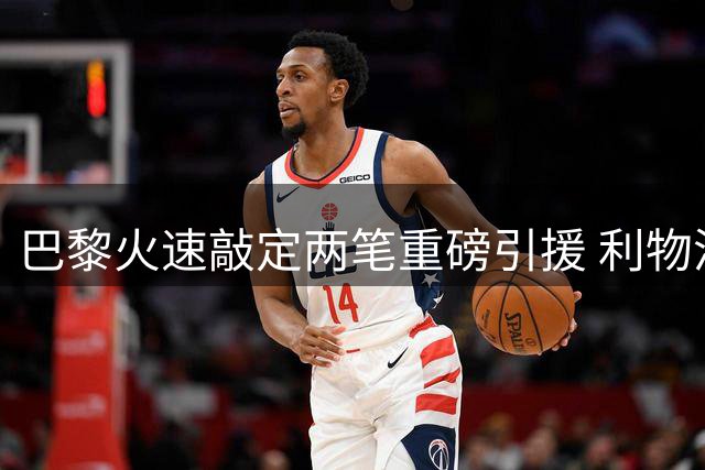 巴黎火速敲定两笔重磅引援 利物浦静候时机再追巴尔科拉