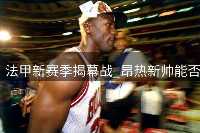 法甲新赛季揭幕战 昂热新帅能否打破连败魔咒？