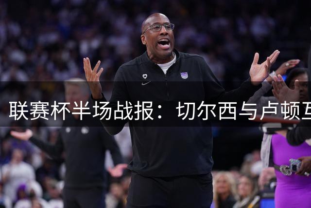 联赛杯半场战报：切尔西与卢顿互交白卷