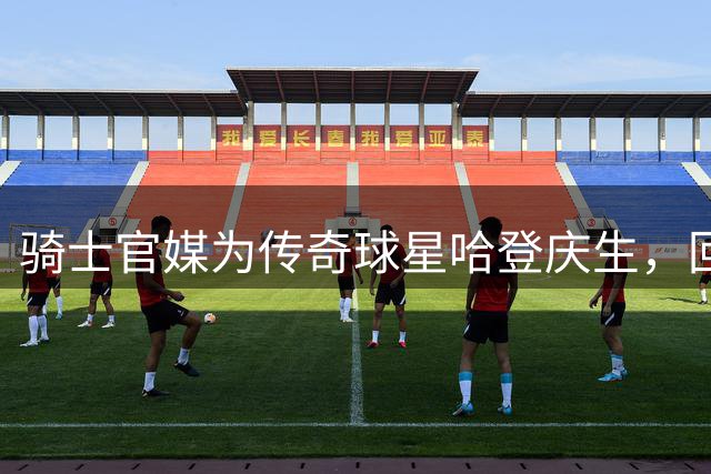 骑士官媒为传奇球星哈登庆生，回顾其辉煌战绩