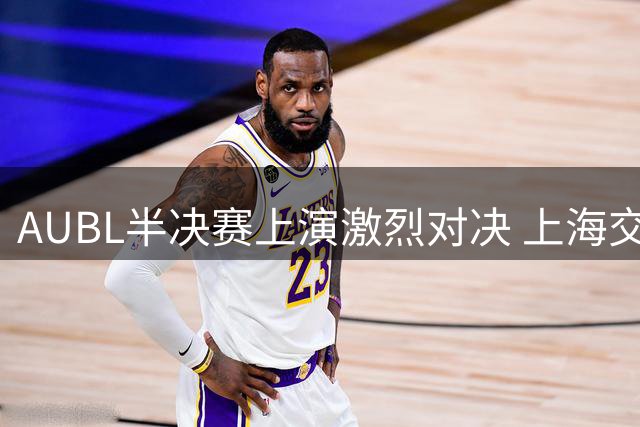 AUBL半决赛上演激烈对决 上海交大三分球追平清华 姚明现场助阵